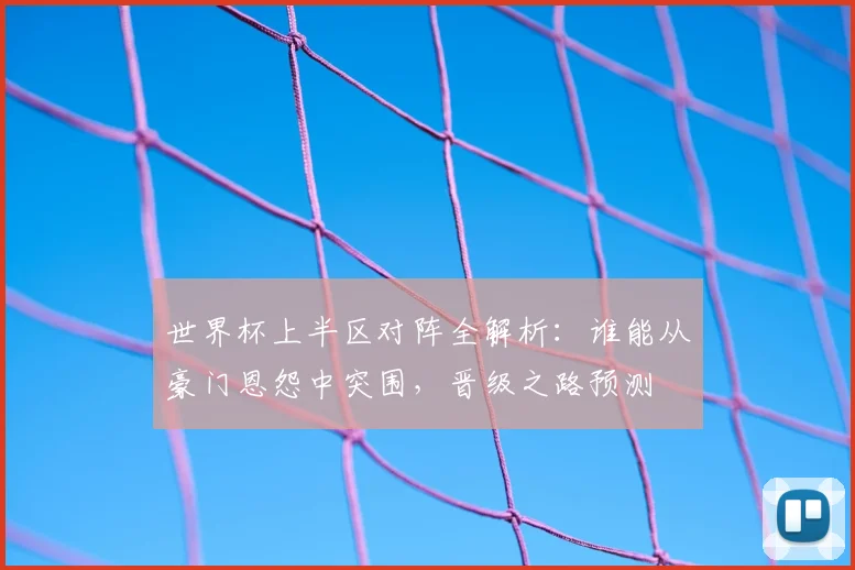 世界杯上半区对阵全解析：谁能从豪门恩怨中突围，晋级之路预测