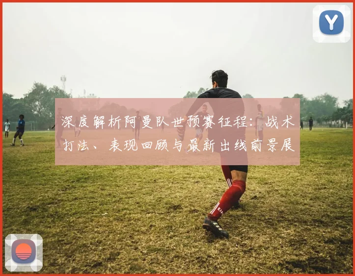深度解析阿曼队世预赛征程:战术打法、表现回顾与最新出线前景展望