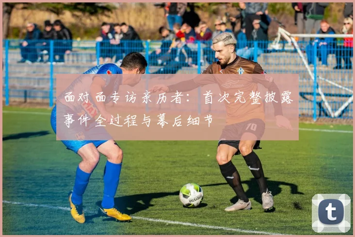 面对面专访亲历者:首次完整披露事件全过程与幕后细节