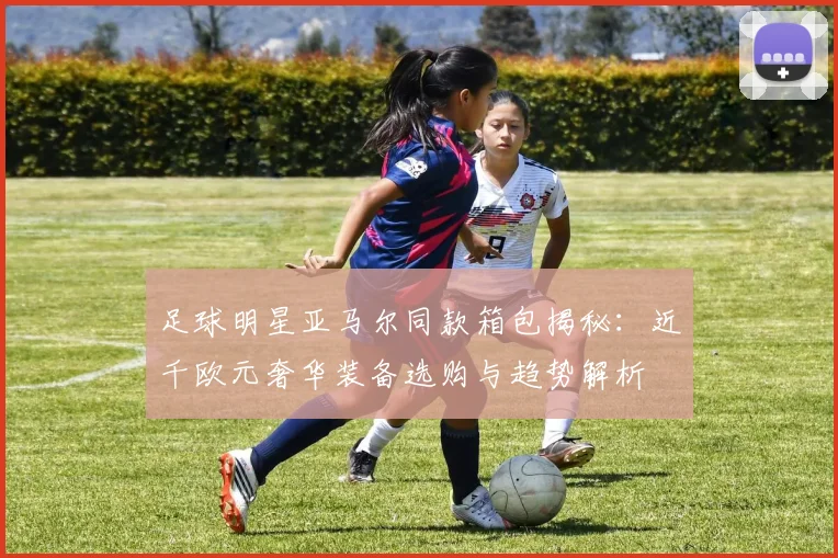 足球明星亚马尔同款箱包揭秘：近千欧元奢华装备选购与趋势解析