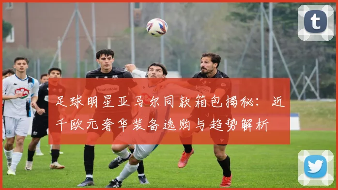 足球明星亚马尔同款箱包揭秘:近千欧元奢华装备选购与趋势解析