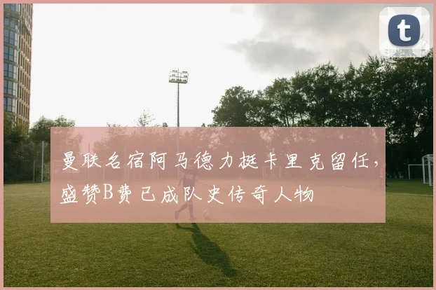 曼联名宿阿马德力挺卡里克留任，盛赞B费已成队史传奇人物